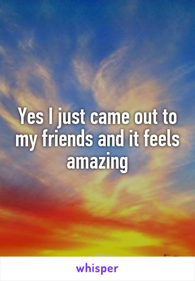 Yes I just came out to my friends and it feels amazing