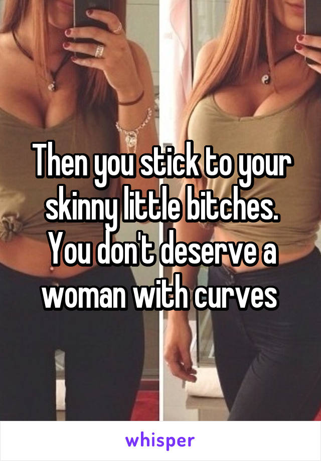 Then you stick to your skinny little bitches. You don't deserve a woman with curves 