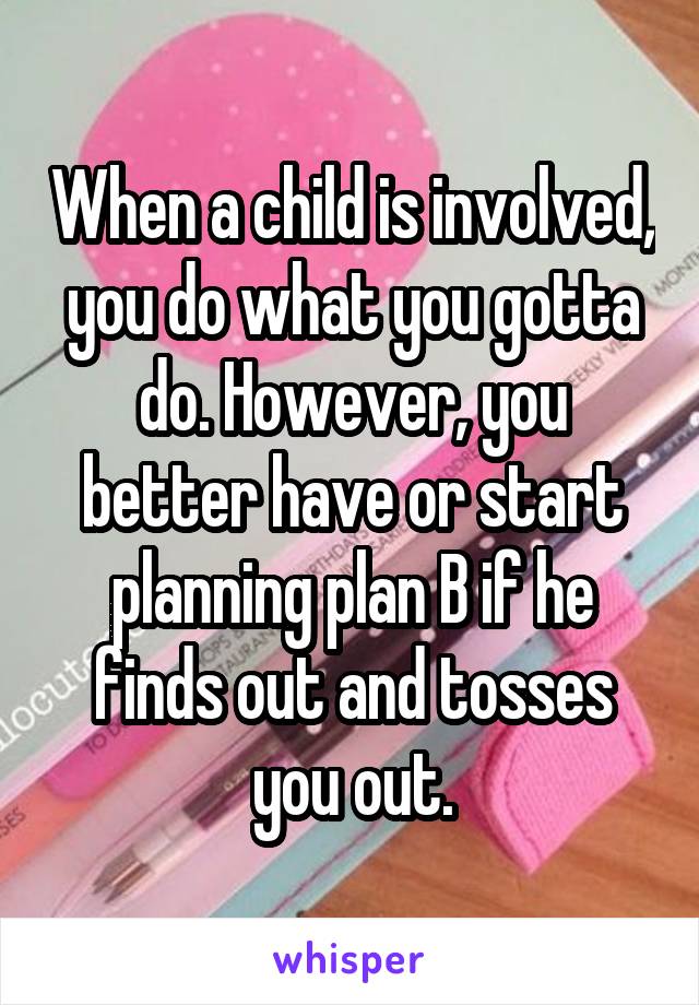 When a child is involved, you do what you gotta do. However, you better have or start planning plan B if he finds out and tosses you out.