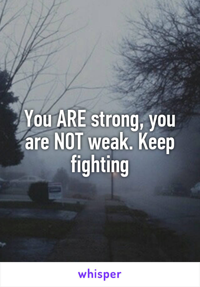 You ARE strong, you are NOT weak. Keep fighting