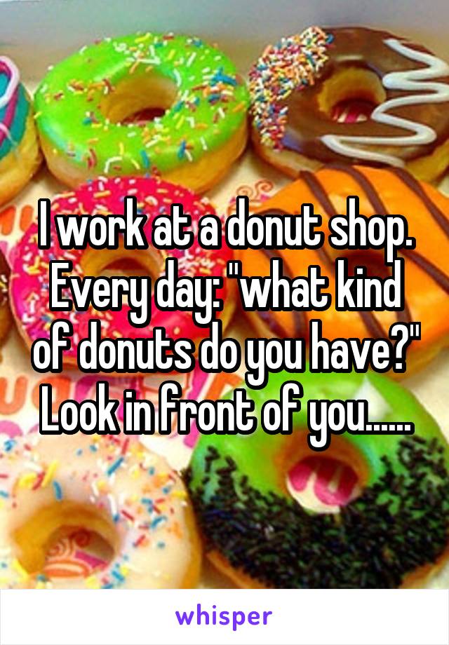 I work at a donut shop.
Every day: "what kind of donuts do you have?"
Look in front of you......