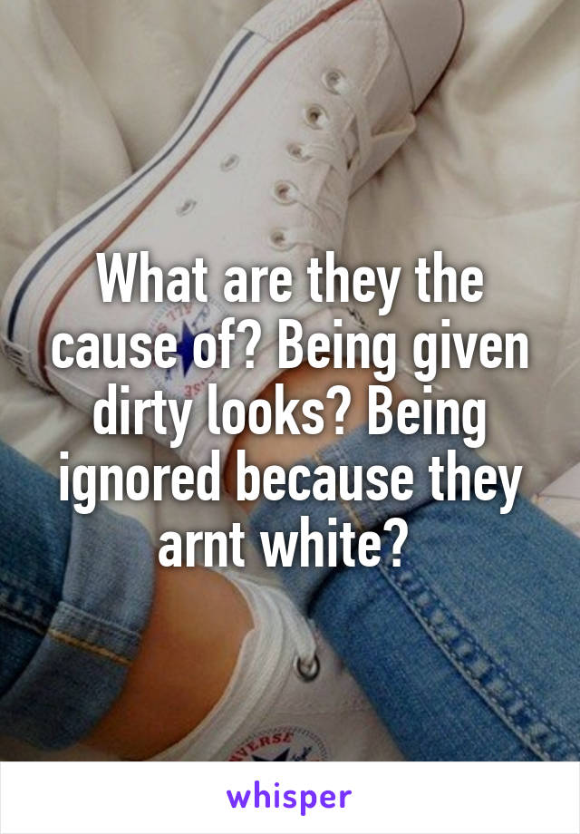 What are they the cause of? Being given dirty looks? Being ignored because they arnt white? 