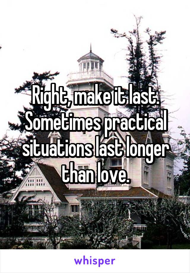 Right, make it last. Sometimes practical situations last longer than love.