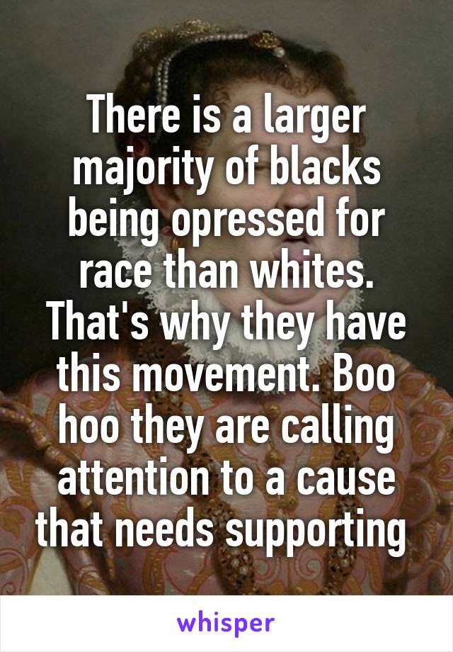 There is a larger majority of blacks being opressed for race than whites. That's why they have this movement. Boo hoo they are calling attention to a cause that needs supporting 