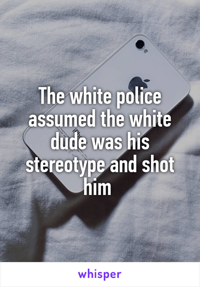 The white police assumed the white dude was his stereotype and shot him 