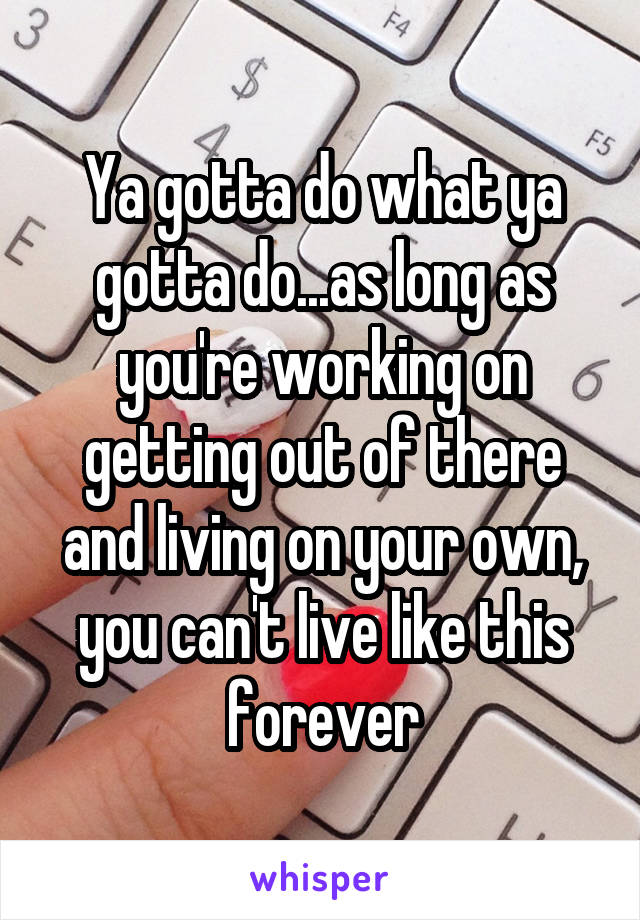 Ya gotta do what ya gotta do...as long as you're working on getting out of there and living on your own, you can't live like this forever