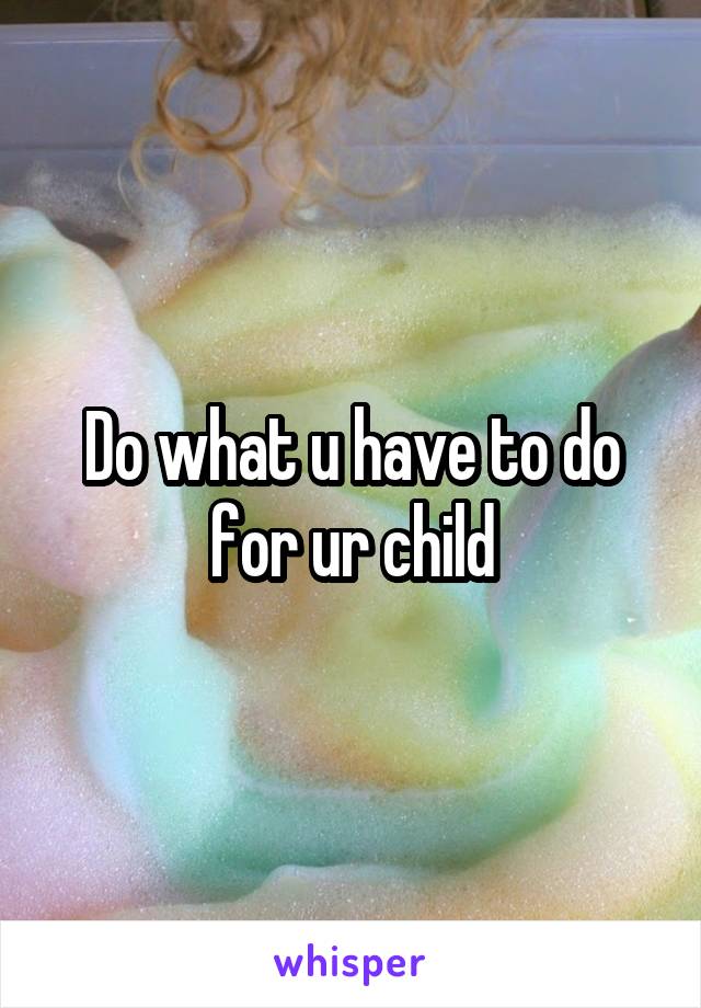 Do what u have to do for ur child