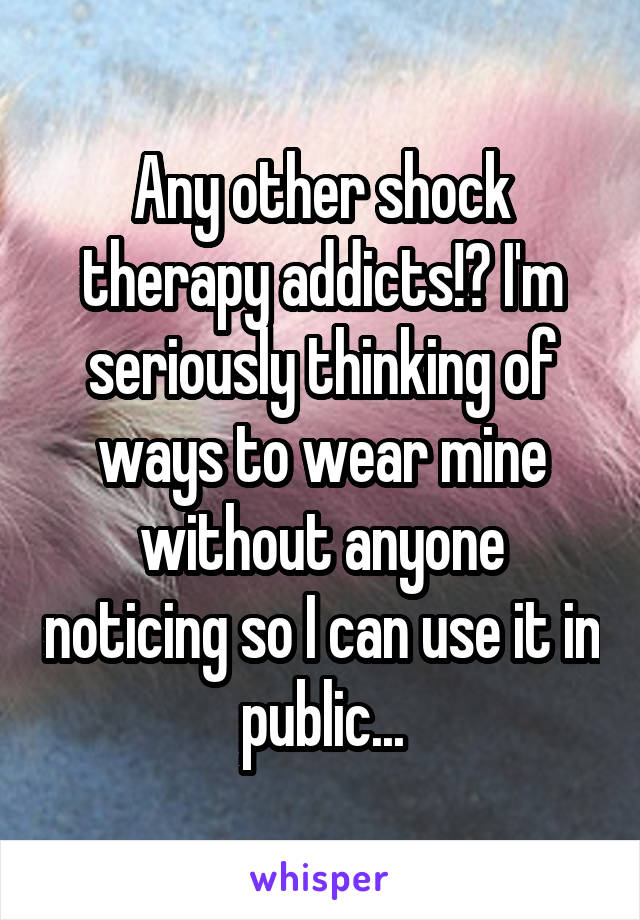 Any other shock therapy addicts!? I'm seriously thinking of ways to wear mine without anyone noticing so I can use it in public...