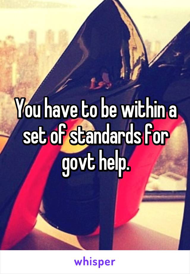 You have to be within a set of standards for govt help.