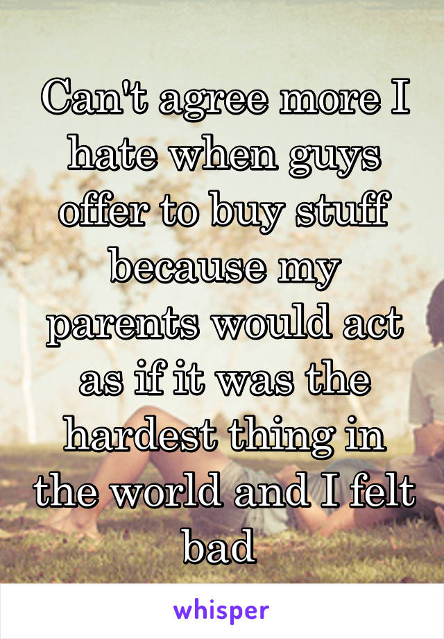 Can't agree more I hate when guys offer to buy stuff because my parents would act as if it was the hardest thing in the world and I felt bad 