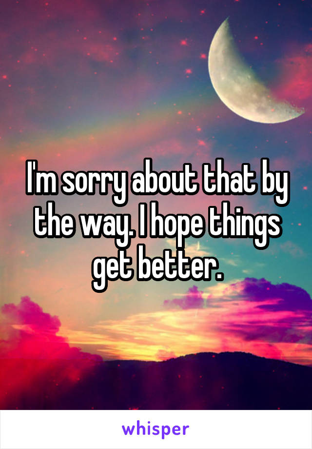 I'm sorry about that by the way. I hope things get better.