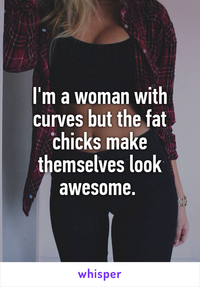 I'm a woman with curves but the fat chicks make themselves look awesome. 