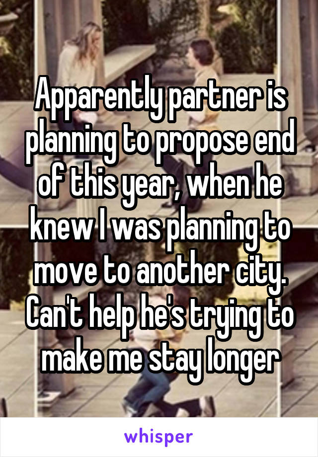 Apparently partner is planning to propose end of this year, when he knew I was planning to move to another city. Can't help he's trying to make me stay longer