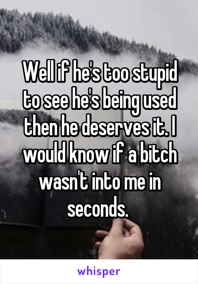 Well if he's too stupid to see he's being used then he deserves it. I would know if a bitch wasn't into me in seconds. 