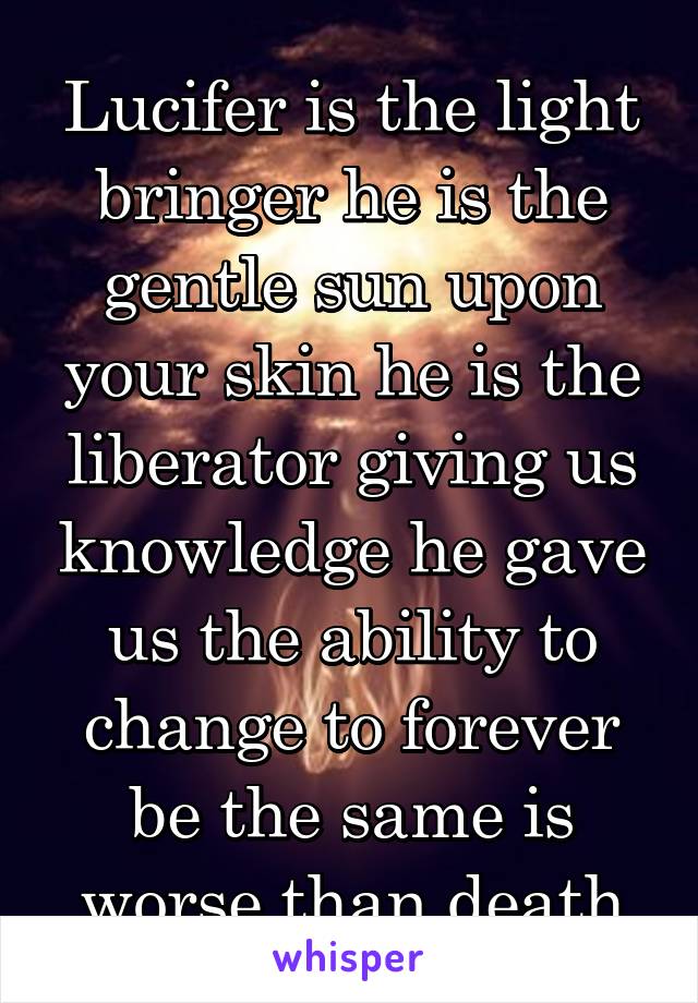 Lucifer is the light bringer he is the gentle sun upon your skin he is the liberator giving us knowledge he gave us the ability to change to forever be the same is worse than death