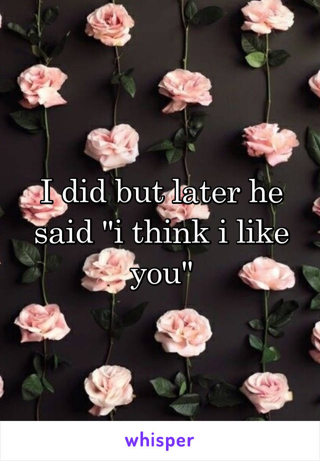 I did but later he said "i think i like you"