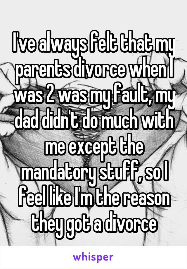I've always felt that my parents divorce when I was 2 was my fault, my dad didn't do much with me except the mandatory stuff, so I feel like I'm the reason they got a divorce