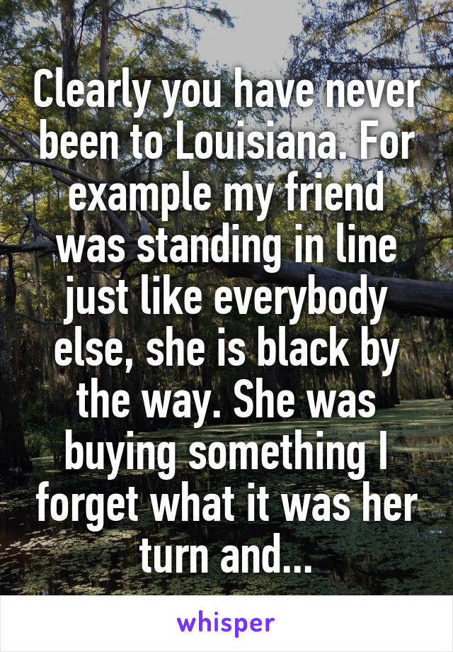 Clearly you have never been to Louisiana. For example my friend was standing in line just like everybody else, she is black by the way. She was buying something I forget what it was her turn and...