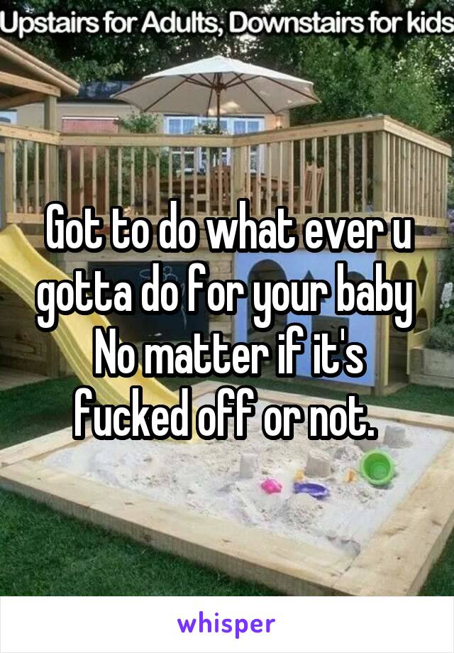 Got to do what ever u gotta do for your baby 
No matter if it's fucked off or not. 