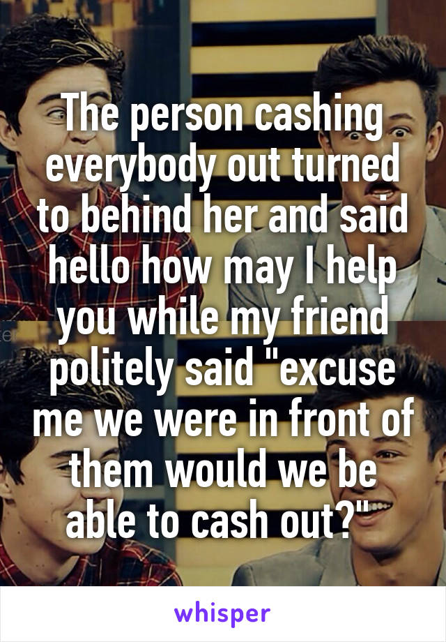 The person cashing everybody out turned to behind her and said hello how may I help you while my friend politely said "excuse me we were in front of them would we be able to cash out?" 