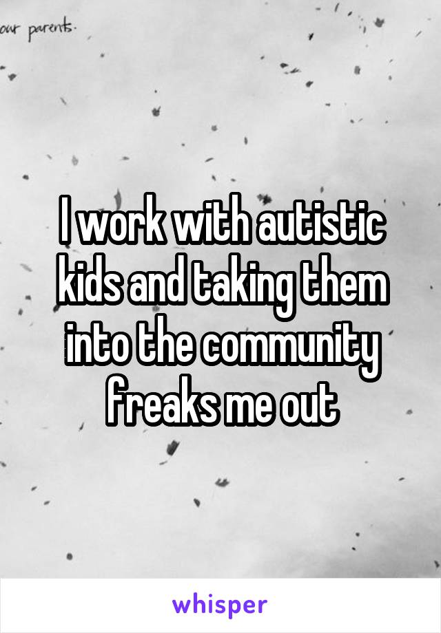 I work with autistic kids and taking them into the community freaks me out