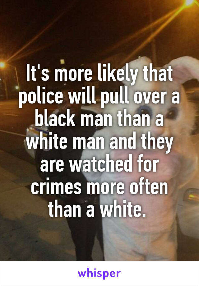 It's more likely that police will pull over a black man than a white man and they are watched for crimes more often than a white. 