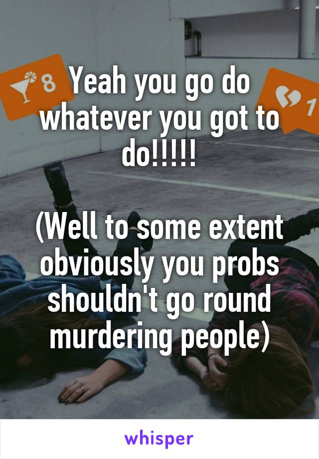 Yeah you go do whatever you got to do!!!!!

(Well to some extent obviously you probs shouldn't go round murdering people)
