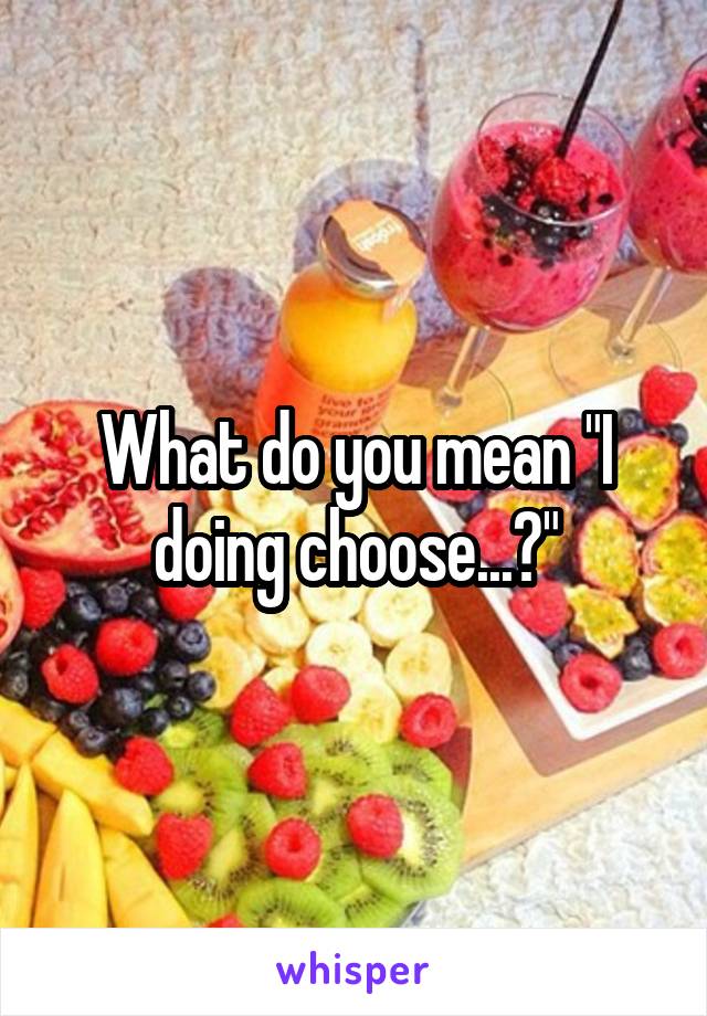 What do you mean "I doing choose...?"