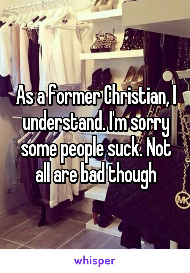 As a former Christian, I understand. I'm sorry some people suck. Not all are bad though
