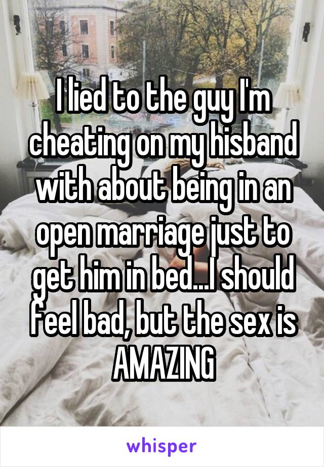 I lied to the guy I'm cheating on my hisband with about being in an open marriage just to get him in bed...I should feel bad, but the sex is AMAZING