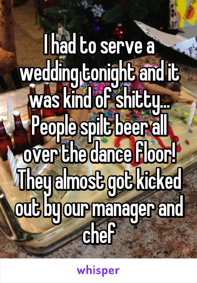 I had to serve a wedding tonight and it was kind of shitty... People spilt beer all over the dance floor! They almost got kicked out by our manager and chef