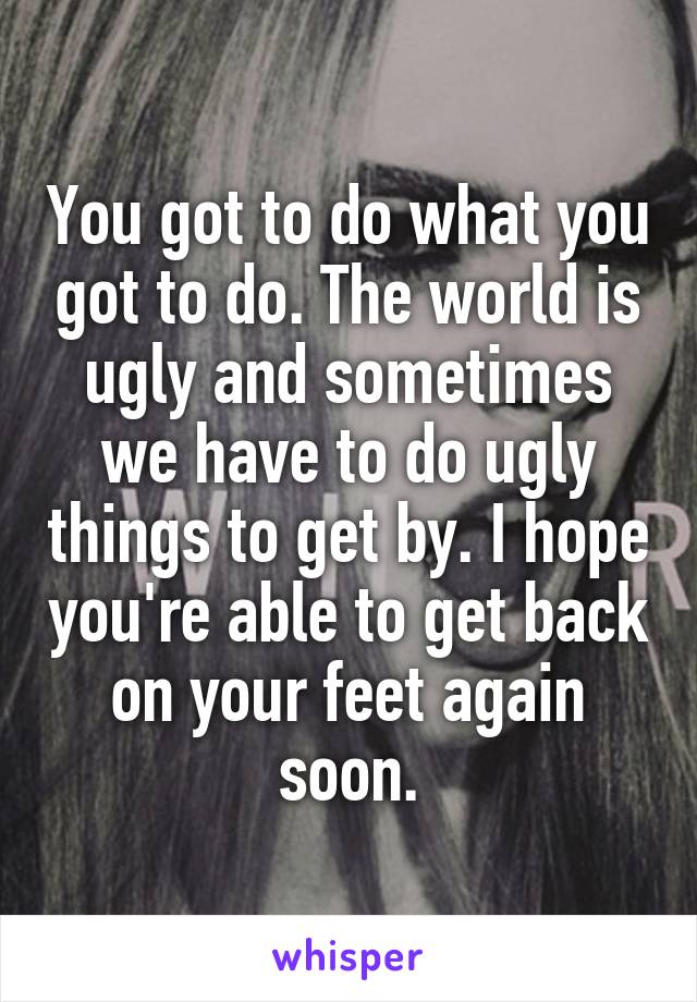 You got to do what you got to do. The world is ugly and sometimes we have to do ugly things to get by. I hope you're able to get back on your feet again soon.