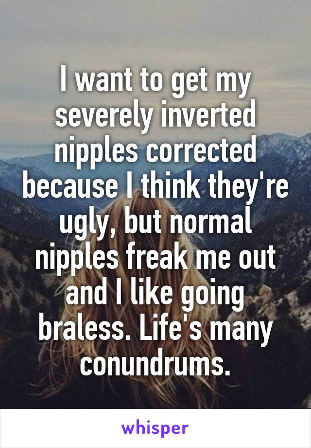 I want to get my severely inverted nipples corrected because I think they're ugly, but normal nipples freak me out and I like going braless. Life's many conundrums.