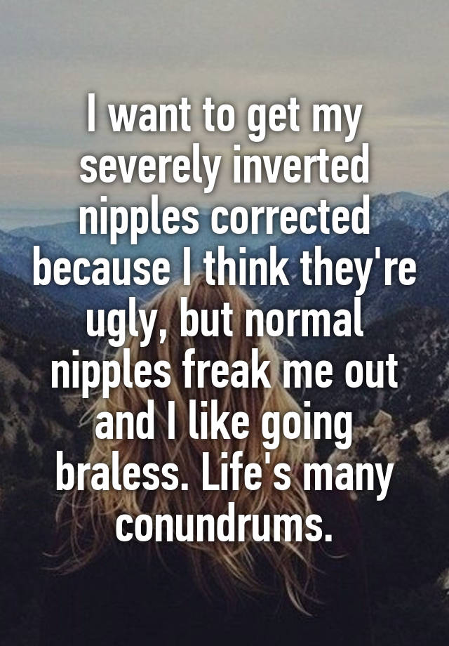 I want to get my severely inverted nipples corrected because I think they're ugly, but normal nipples freak me out and I like going braless. Life's many conundrums.