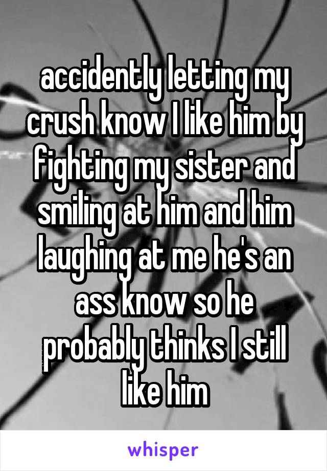 accidently letting my crush know I like him by fighting my sister and smiling at him and him laughing at me he's an ass know so he probably thinks I still like him