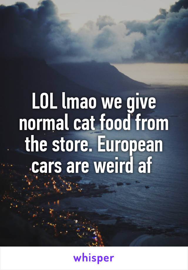 LOL lmao we give normal cat food from the store. European cars are weird af 