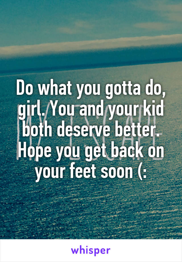 Do what you gotta do, girl. You and your kid both deserve better. Hope you get back on your feet soon (: