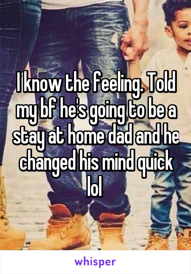 I know the feeling. Told my bf he's going to be a stay at home dad and he changed his mind quick lol 