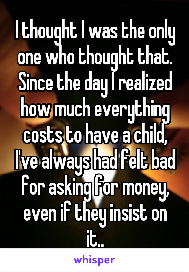 I thought I was the only one who thought that. Since the day I realized how much everything costs to have a child, I've always had felt bad for asking for money, even if they insist on it..