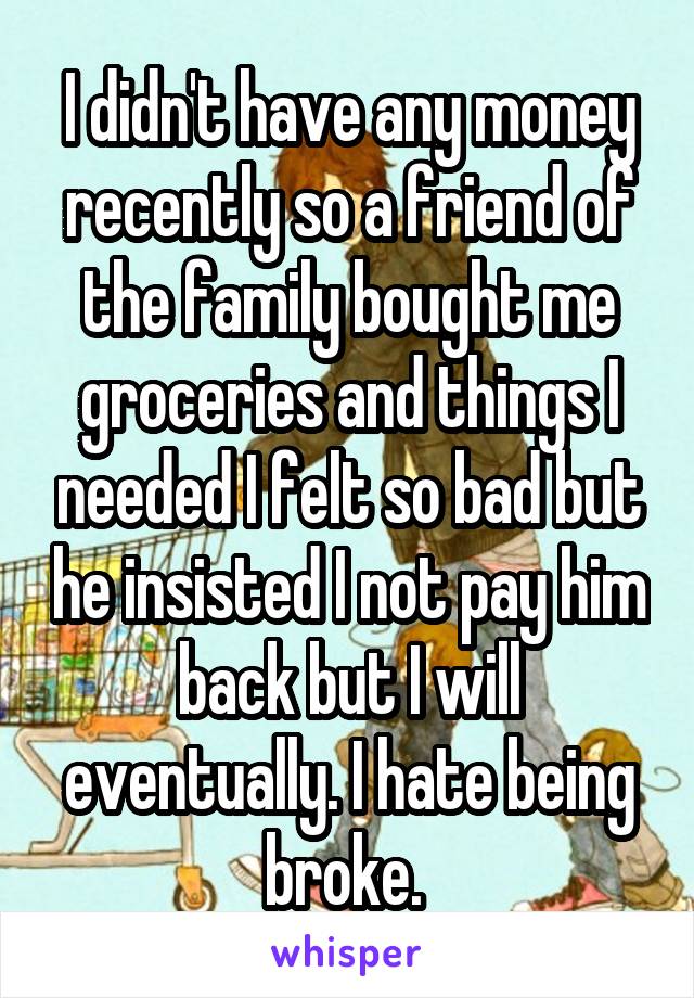 I didn't have any money recently so a friend of the family bought me groceries and things I needed I felt so bad but he insisted I not pay him back but I will eventually. I hate being broke. 