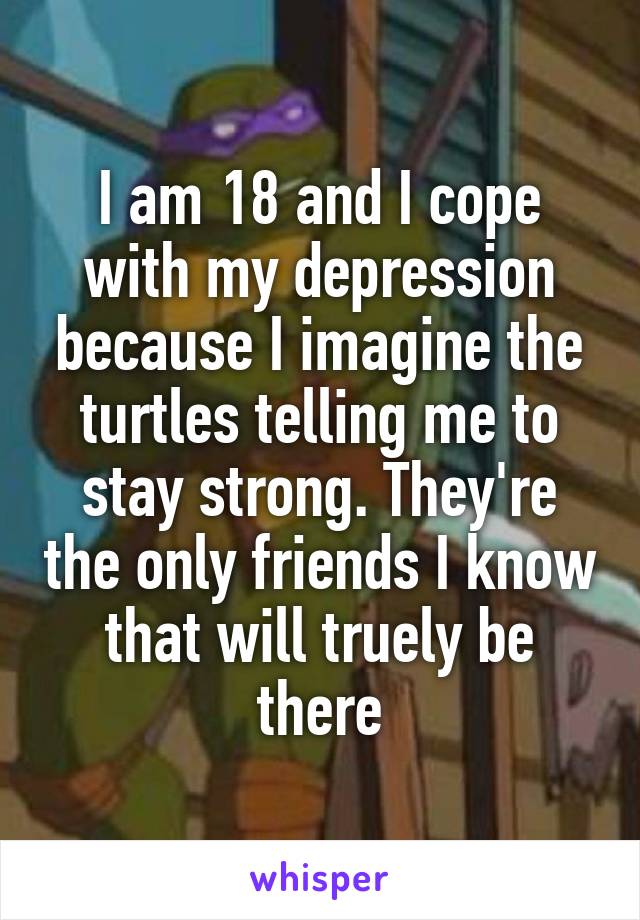 I am 18 and I cope with my depression because I imagine the turtles telling me to stay strong. They're the only friends I know that will truely be there