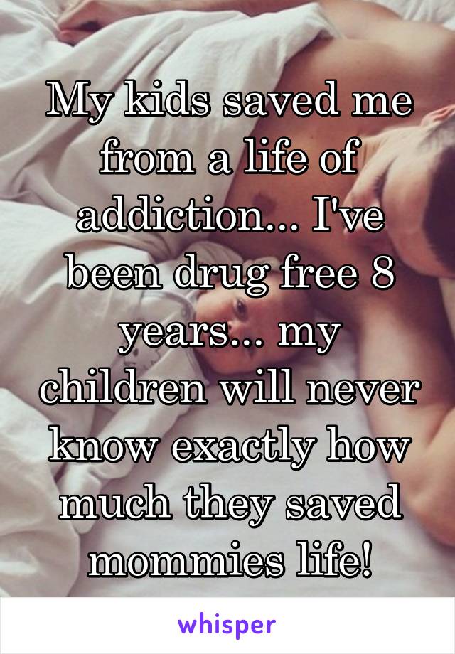 My kids saved me from a life of addiction... I've been drug free 8 years... my children will never know exactly how much they saved mommies life!