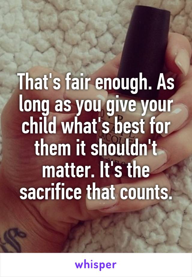 That's fair enough. As long as you give your child what's best for them it shouldn't matter. It's the sacrifice that counts.