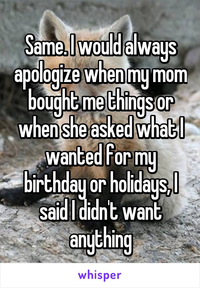 Same. I would always apologize when my mom bought me things or when she asked what I wanted for my birthday or holidays, I said I didn't want anything