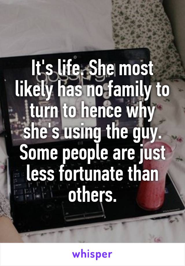 It's life. She most likely has no family to turn to hence why she's using the guy. Some people are just less fortunate than others.