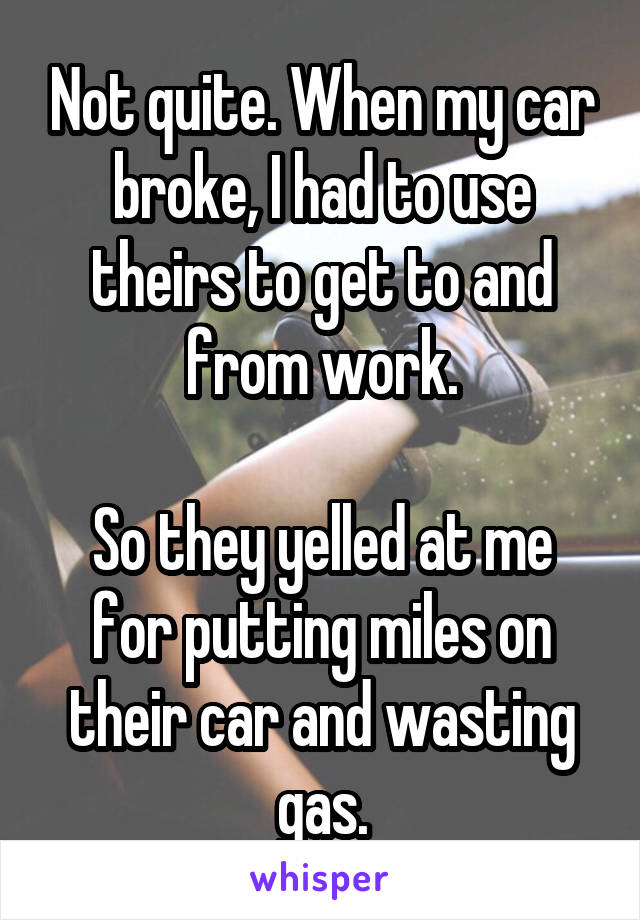 Not quite. When my car broke, I had to use theirs to get to and from work.

So they yelled at me for putting miles on their car and wasting gas.