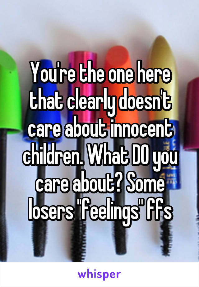 You're the one here that clearly doesn't care about innocent children. What DO you care about? Some losers "feelings" ffs