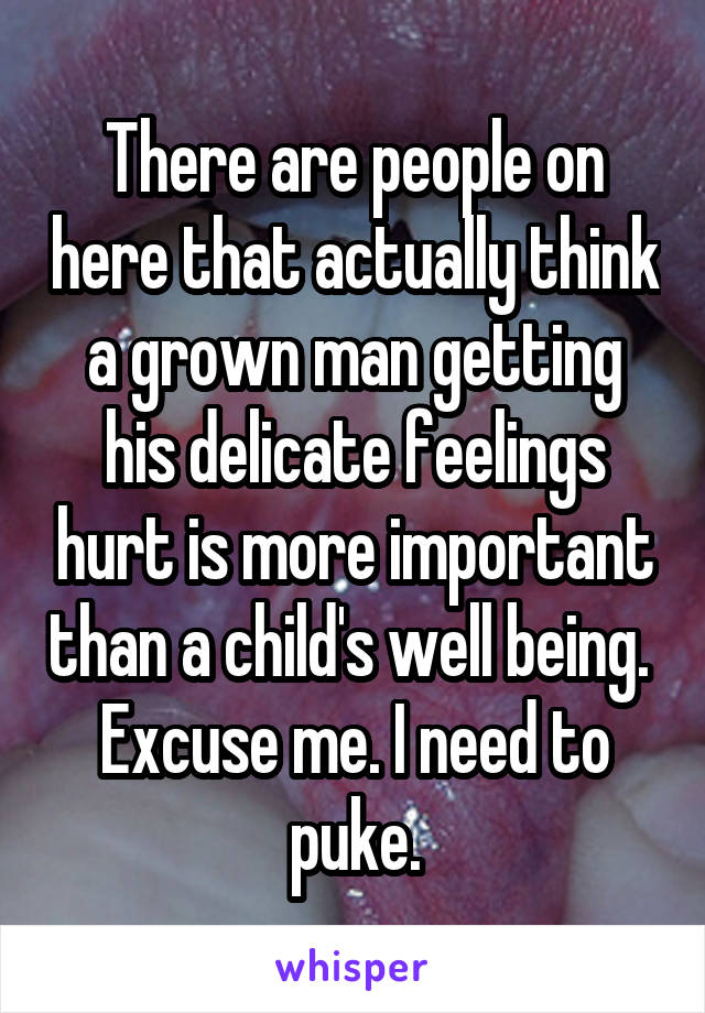 There are people on here that actually think a grown man getting his delicate feelings hurt is more important than a child's well being. 
Excuse me. I need to puke.