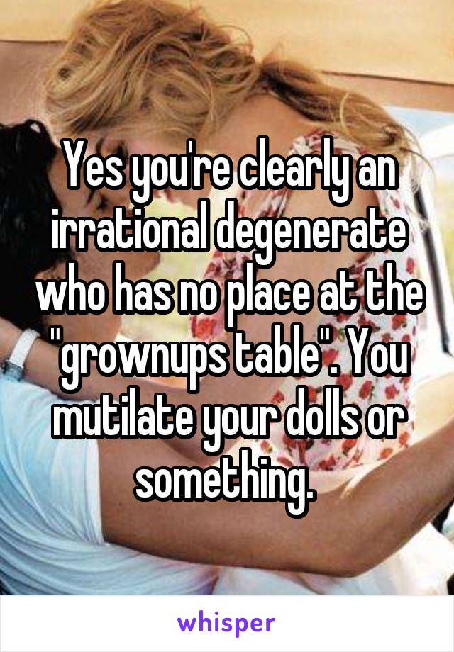 Yes you're clearly an irrational degenerate who has no place at the "grownups table". You mutilate your dolls or something. 