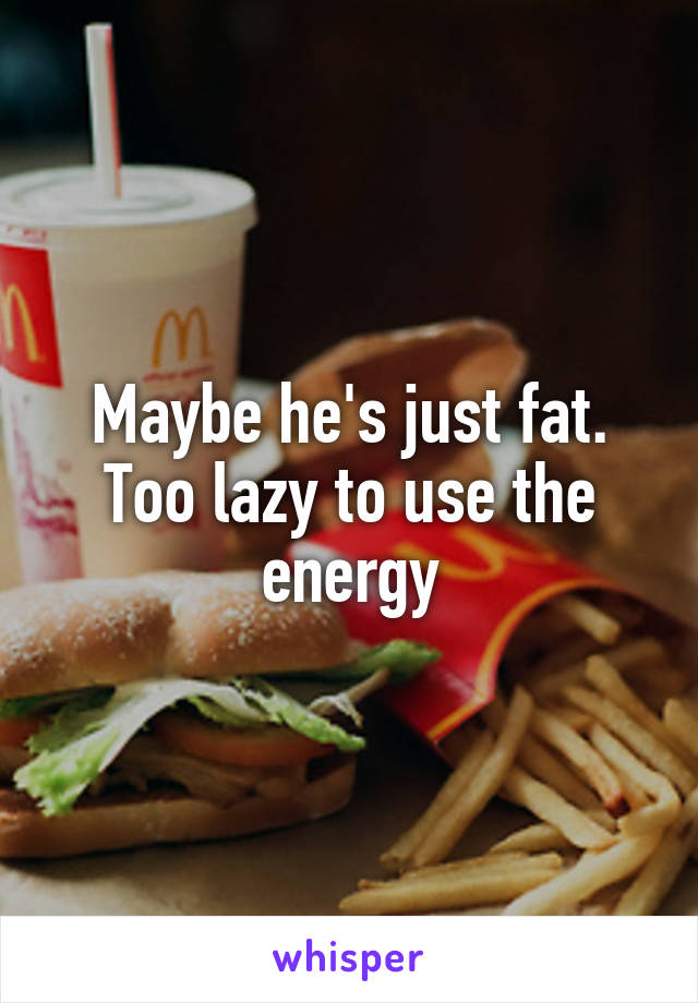 Maybe he's just fat. Too lazy to use the energy